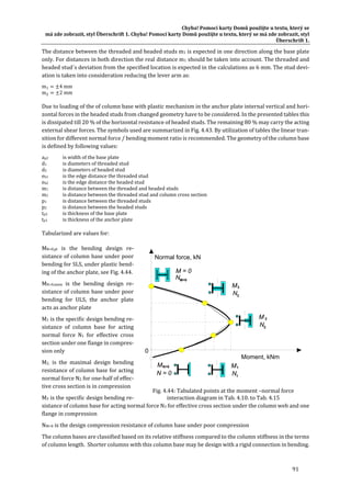 Chyba!	Pomocí	karty	Domů	použijte	u	textu,	který	se	
má	zde	zobrazit,	styl	Überschrift	1.	Chyba!	Pomocí	karty	Domů	použijte	u	textu,	který	se	má	zde	zobrazit,	styl	
Überschrift	1.	
91	
The	distance	between	the	threaded	and	headed	studs	m1	is	expected	in	one	direction	along	the	base	plate	
only.	For	distances	in	both	direction	the	real	distance	m1	should	be	taken	into	account.	The	threaded	and	
headed	stud´s	deviation	from	the	specified	location	is	expected	in	the	calculations	as	6	mm.	The	stud	devi‐
ation	is	taken	into	consideration	reducing	the	lever	arm	as:	
m1 4	mm	
m 2	mm	
Due	to	loading	of	the	of	column	base	with	plastic	mechanism	in	the	anchor	plate	internal	vertical	and	hori‐
zontal	forces	in	the	headed	studs	from	changed	geometry	have	to	be	considered.	In	the	presented	tables	this	
is	dissipated	till	20	%	of	the	horizontal	resistance	of	headed	studs.	The	remaining	80	%	may	carry	the	acting	
external	shear	forces.	The	symbols	used	are	summarized	in	Fig.	4.43.	By	utilization	of	tables	the	linear	tran‐
sition	for	different	normal	force	/	bending	moment	ratio	is	recommended.	The	geometry	of	the	column	base	
is	defined	by	following	values:		
ap2	 is	width	of	the	base	plate	
d1		 is	diameters	of	threaded	stud		
d2		 is	diameters	of	headed	stud		
eb1		 is	the	edge	distance	the	threaded	stud	
eb2		 is	the	edge	distance	the	headed	stud	
m1		 is	distance	between	the	threaded	and	headed	studs		
m2		 is	distance	between	the	threaded	stud	and	column	cross	section	
p1		 is	distance	between	the	threaded	studs	
p2		 is	distance	between	the	headed	studs		
tp2		 is	thickness	of	the	base	plate		
tp1		 is	thickness	of	the	anchor	plate		
Tabularized	are	values	for:	
MN=0,pl	 is	 the	 bending	 design	 re‐
sistance	of	column	base	under	poor	
bending	for	SLS,	under	plastic	bend‐
ing	of	the	anchor	plate,	see	Fig.	4.44.	
MN=0,mem	 is	 the	 bending	 design	 re‐
sistance	of	column	base	under	poor	
bending	 for	 ULS,	 the	 anchor	 plate	
acts	as	anchor	plate	
M1	is	the	specific	design	bending	re‐
sistance	 of	 column	 base	 for	 acting	
normal	 force	 N1	 for	 effective	 cross	
section	under	one	flange	in	compres‐
sion	only	
M2,	 is	 the	 maximal	 design	 bending	
resistance	of	column	base	for	acting	
normal	force	N2	for	one‐half	of	effec‐
tive	cross	section	is	in	compression	
M3	is	the	specific	design	bending	re‐
sistance	of	column	base	for	acting	normal	force	N3	for	effective	cross	section	under	the	column	web	and	one	
flange	in	compression	
NM=0	is	the	design	compression	resistance	of	column	base	under	poor	compression	
The	column	bases	are	classified	based	on	its	relative	stiffness	compared	to	the	column	stiffness	in	the	terms	
of	column	length.		Shorter	columns	with	this	column	base	may	be	design	with	a	rigid	connection	in	bending.		
0
Moment, kNm
Normal force, kN
M=0N
M = 0
1
1N
M
2
2N
M
3
3N
M
N=0
N = 0
M
	
Fig.	4.44:	Tabulated	points	at	the	moment	–normal	force		
interaction	diagram	in	Tab.	4.10.	to	Tab.	4.15	
 