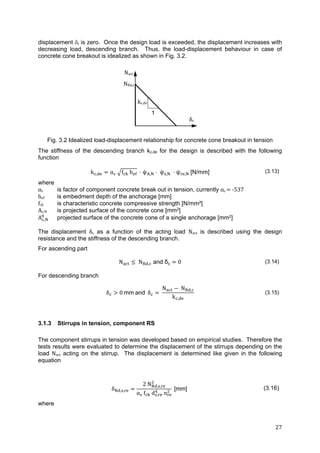 27	
displacement c	is zero. Once the design load is exceeded, the displacement increases with
decreasing load, descending branch. Thus, the load-displacement behaviour in case of
concrete cone breakout is idealized as shown in Fig. 3.2.
Fig. 3.2 Idealized load-displacement relationship for concrete cone breakout in tension
The stiffness of the descending branch kc,de for the design is described with the following
function
k , α 	 f 	h ψ , ψ , ψ , [N/mm] (3.13)
where
αc is factor of component concrete break out in tension, currently αc	 	‐537
hef is embedment depth of the anchorage [mm]
fck is characteristic concrete compressive strength [N/mm²]
Ac,N is projected surface of the concrete cone [mm2]
A , projected surface of the concrete cone of a single anchorage [mm2]
The displacement δc as a function of the acting load Nact is described using the design
resistance and the stiffness of the descending branch.
For ascending part
N N , and δc 0 (3.14)
For descending branch
δ 0	mm and δ
N N ,
k ,
(3.15)
3.1.3 Stirrups in tension, component RS
The component stirrups in tension was developed based on empirical studies. Therefore the
tests results were evaluated to determine the displacement of the stirrups depending on the
load Nact acting on the stirrup. The displacement is determined like given in the following
equation
δ , ,
2 N , ,
α f d , n
[mm] (3.16)
where
Nact
NRd,c
kc,de
δc
1
 