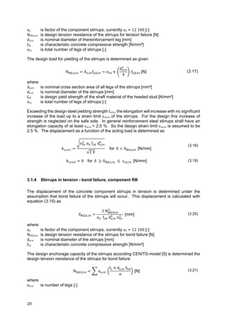 28	
αs	 is factor of the component stirrups, currently αs	 	12	100 [-]
NRd,s,re is design tension resistance of the stirrups for tension failure [N]
ds,re		 is nominal diameter of thereinforcement leg [mm]
fck is characteristic concrete compressive strength [N/mm²]
nre is total number of legs of stirrups [-]
The design load for yielding of the stirrups is determined as given
N , , A , f , n π
d ,
4
f , [N] (3.17)
where
As,re	 is nominal cross section area of all legs of the stirrups [mm²]
ds,re is nominal diameter of the stirrups [mm]
fyd is design yield strength of the shaft material of the headed stud [N/mm²]
nre is total number of legs of stirrups [-]
Exceeding the design steel yielding strength fyd,re the elongation will increase with no significant
increase of the load up to a strain limit εsu,re of the stirrups. For the design this increase of
strength is neglected on the safe side. In general reinforcement steel stirrups shall have an
elongation capacity of at least εsu,re = 2,5 %. So the design strain limit εsu,re is assumed to be
2.5 %. The displacement as a function of the acting load is determined as
k ,
n 	α 	f d ,
√2	δ
for δ δ , , [N/mm]
(3.18)
k , 0			 for		δ δ , , ε , [N/mm] (3.19)
3.1.4 Stirrups in tension - bond failure, component RB
The displacement of the concrete component stirrups in tension is determined under the
assumption that bond failure of the stirrups will occur. This displacement is calculated with
equation (3.19) as
δ , ,
2 N , ,
α f d , n
[mm] (3.20)
where
αs	 is factor of the component stirrups, currently αs	 	12	100 [-]
NRd,b,re is design tension resistance of the stirrups for bond failure [N]
ds,re is nominal diameter of the stirrups [mm]
fck is characteristic concrete compressive strength [N/mm²]
The design anchorage capacity of the stirrups according CEN/TS-model [5] is determined the
design tension resistance of the stirrups for bond failure
N , , n ,
l π d , f
α
[N] (3.21)
where
ns,re	 is number of legs [-]
 