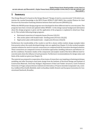 Chyba!	Pomocí	karty	Domů	použijte	u	textu,	který	se	
má	zde	zobrazit,	styl	Überschrift	1.	Chyba!	Pomocí	karty	Domů	použijte	u	textu,	který	se	má	zde	zobrazit,	styl	
Überschrift	1.	
111	
5 Summary	
This	Design	Manual	II	is	based	on	the	Design	Manual	I	"Design	of	steel‐to‐concrete	joints"	[13]	which	sum‐
marizes	the	reached	knowledge	in	the	RFCS	Project	RFSR‐CT‐2007‐00051	New	market	Chances	for	Steel	
Structures	by	Innovative	Fastening	Solutions	between	Steel	and	Concrete	(INFASO)	[12].		
Within	the	INFASO	project	design	programs	were	developed	for	three	different	steel‐to‐concrete	joints.	This	
programs	have	been	revised	and	updated	within	INFASO+.	In	this	design	manual	background	information	
about	this	design	programs	is	given	and	the	application	of	the	programs	is	explained	in	detail	(see	Chap‐
ter	2).	This	includes	following	design	programs:	
 Restrained	connection	of	composite	beams	(Version	2.0)	[21]	
 Slim	anchor	plates	with	headed	studs	‐	bending	joints	(Version	2.0)	[22]	
 Rigid	anchor	plate	with	headed	studs	–	simple	joint	(Version	2.0)	[23]	
Furthermore	the	transferability	of	the	results	to	real	life	is	shown	within	realistic	design	examples	taken	
from	practice	where	the	newly	developed	design	rules	are	applied	(see	Chapter	3).	In	the	worked	examples	
common	solutions	for	steel‐to‐concrete	connections	are	compared	with	the	innovative	developed	solutions.	
These	connections	are	compared	in	terms	of	calculation	approaches,	handling,	tolerances	and	behavior	un‐
der	fire	conditions.	Parameter	studies	of	the	components	and	analytic	model	of	the	three	different	steel‐to‐
concrete	joints	show	the	influence	of	each	parameter.	Furthermore	recommendations	for	design	values	and	
limits	of	the	model	are	given	(see	Chapter	4).		
The	material	was	prepared	in	cooperation	of	two	teams	of	researchers	one	targeting	on	fastening	technique	
modelling	and	other	focusing	to	steel	joints	design	from	the	Institute	of	Structural	Design	and	Institute	of	
Construction	Materials,	University	Stuttgart,	Department	of	Steel	and	Timber	structures,	Czech	Technical	
University	in	Prague	and	practitioners	Gabinete	de	Informática	e	Projecto	Assistido	Computador	Lda.,	Coim‐
bra,	Goldbeck	West	GmbH,	Bielefeld,	stahl+verbundbau	GmbH,	Dreieich	and	European	Convention	for	Con‐
structional	Steelwork,	Bruxelles.	
	 	
 