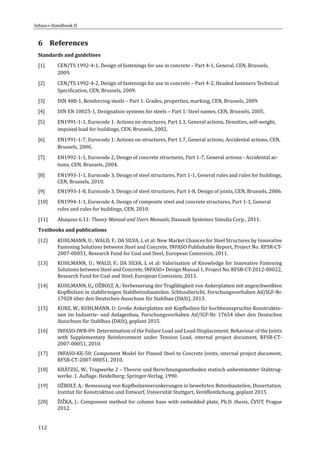 Infaso+‐Handbook	II	 	 	
112	
6 References	
Standards	and	guidelines	
[1] CEN/TS	1992‐4‐1,	Design	of	fastenings	for	use	in	concrete	–	Part	4‐1,	General,	CEN,	Brussels,	
2009.	
[2] CEN/TS	1992‐4‐2,	Design	of	fastenings	for	use	in	concrete	–	Part	4‐2,	Headed	fasteners	Technical	
Specification,	CEN,	Brussels,	2009.	
[3] DIN	488‐1,	Reinforcing	steels	–	Part	1:	Grades,	properties,	marking,	CEN,	Brussels,	2009.	
[4] DIN	EN	10025‐1,	Designation	systems	for	steels	–	Part	1:	Steel	names,	CEN,	Brussels,	2005.		
[5] EN1991‐1‐1,	Eurocode	1:	Actions	on	structures,	Part	1.1,	General	actions,	Densities,	self‐weight,	
imposed	load	for	buildings,	CEN,	Brussels,	2002.	
[6] EN1991‐1‐7,	Eurocode	1:	Actions	on	structures,	Part	1.7,	General	actions,	Accidental	actions,	CEN,	
Brussels,	2006.	
[7] EN1992‐1‐1,	Eurocode	2,	Design	of	concrete	structures,	Part	1‐7,	General	actions	‐	Accidental	ac‐
tions,	CEN,	Brussels,	2004.	
[8] EN1993‐1‐1,	Eurocode	3,	Design	of	steel	structures,	Part	1‐1,	General	rules	and	rules	for	buildings,	
CEN,	Brussels,	2010.	
[9] EN1993‐1‐8,	Eurocode	3,	Design	of	steel	structures,	Part	1‐8,	Design	of	joints,	CEN,	Brussels,	2006.	
[10] EN1994‐1‐1,	Eurocode	4,	Design	of	composite	steel	and	concrete	structures,	Part	1‐1,	General	
rules	and	rules	for	buildings,	CEN,	2010.	
[11] Abaquus	6.11:	Theory	Manual	and	Users	Manuals,	Dassault	Systemes	Simulia	Corp.,	2011.	
Textbooks	and	publications	
[12] KUHLMANN,	U.;	WALD,	F.;	DA	SILVA,	L	et	al:	New	Market	Chances	for	Steel	Structures	by	Innovative	
Fastening	Solutions	between	Steel	and	Concrete,	INFASO	Publishable	Report,	Project	No.	RFSR‐CT‐
2007‐00051,	Research	Fund	for	Coal	and	Steel,	European	Comission,	2011.	
[13] KUHLMANN,	U.;	WALD,	F.;	DA	SILVA,	L	et	al:	Valorisation	of	Knowledge	for	Innovative	Fastening	
Solutions	between	Steel	and	Concrete,	INFASO+	Design	Manual	1,	Project	No.	RFSR‐CT‐2012‐00022,	
Research	Fund	for	Coal	and	Steel,	European	Comission,	2013.	
[14] KUHLMANN,	U,;	OZBOLT,	A.:	Verbesserung	der	Tragfähigkeit	von	Ankerplatten	mit	angeschweißten	
Kopfbolzen	in	stabförmigen	Stahlbetonbauteilen.	Schlussbericht,	Forschungsvorhaben	Aif/IGF‐Nr.	
17028	über	den	Deutschen	Ausschuss	für	Stahlbau	(DASt),	2013.		
[15] KURZ,	W.;	KUHLMANN,	U:	Große	Ankerplatten	mit	Kopfbolzen	für	hochbeanspruchte	Konstruktio‐
nen	im	Industrie‐	und	Anlagenbau,	Forschungsvorhaben	Aif/IGF‐Nr.	17654	über	den	Deutschen	
Ausschuss	für	Stahlbau	(DASt),	geplant	2015.		
[16] INFASO‐IWB‐09:	Determination	of	the	Failure	Load	and	Load‐Displacement.	Behaviour	of	the	Joints	
with	 Supplementary	 Reinforcement	 under	 Tension	 Load,	 internal	 project	 document,	 RFSR‐CT‐
2007‐00051,	2010.	
[17] INFASO‐KE‐50:	Component	Model	for	Pinned	Steel	to	Concrete	Joints,	internal	project	document,	
RFSR‐CT‐2007‐00051,	2010.	
[18] KRATZIG,	W.;	Tragwerke	2	–	Theorie	und	Berechnungsmethoden	statisch	unbestimmter	Stabtrag‐
werke.	1.	Auflage.	Heidelberg:	Springer‐Verlag,	1990.		
[19] OZBOLT,	A.:	Bemessung	von	Kopfbolzenverankerungen	in	bewehrten	Betonbauteilen,	Dissertation,	
Institut	für	Konstruktion	und	Entwurf,	Universität	Stuttgart,	Veröffentlichung,	geplant	2015.	
[20] ZIZKA,	J.:	Component	method	for	column	base	with	embedded	plate,	Ph.D.	thesis,	CVUT,	Prague	
2012.	
	 	
 