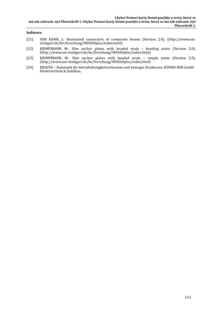 Chyba!	Pomocí	karty	Domů	použijte	u	textu,	který	se	
má	zde	zobrazit,	styl	Überschrift	1.	Chyba!	Pomocí	karty	Domů	použijte	u	textu,	který	se	má	zde	zobrazit,	styl	
Überschrift	1.	
113	
Software	
[21] VAN	 KANN,	 J.:	 Restrained	 connection	 of	 composite	 beams	 (Version	 2.0),	 (http://www.uni‐
stuttgart.de/ke/forschung/INFASOplus/index.html)	
[22] KRIMPMANN,	 M.:	 Slim	 anchor	 plates	 with	 headed	 studs	 –	 bending	 joints	 (Version	 2.0),	
(http://www.uni‐stuttgart.de/ke/forschung/INFASOplus/index.html)	
[23] KRIMPMANN,	 M.:	 Slim	 anchor	 plates	 with	 headed	 studs	 –	 simple	 joints	 (Version	 2.0),	
(http://www.uni‐stuttgart.de/ke/forschung/INFASOplus/index.html)	
[24] KRASTA	–	Stabstatik	für	betriebsfestigkeitsrelevante	und	bewegte	Strukturen,	KUHNE	BSB	GmbH	
Fördertechnik	&	Stahlbau.	
 