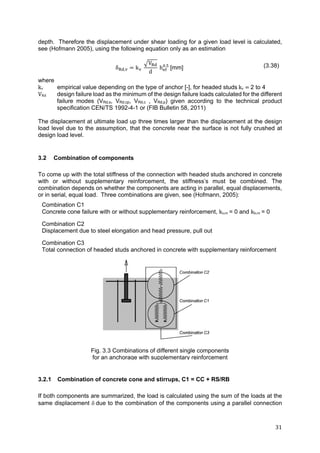 31	
depth. Therefore the displacement under shear loading for a given load level is calculated,
see (Hofmann 2005), using the following equation only as an estimation
δ , k
V
d
h .
[mm] (3.38)
where
kv empirical value depending on the type of anchor [-], for headed studs	kv	 	2 to 4
VRd design failure load as the minimum of the design failure loads calculated for the different
failure modes (VRd,s, VRd,cp, VRd,c , VRd,p) given according to the technical product
specification CEN/TS 1992-4-1 or (FIB Bulletin 58, 2011)
The displacement at ultimate load up three times larger than the displacement at the design
load level due to the assumption, that the concrete near the surface is not fully crushed at
design load level.
3.2 Combination of components
To come up with the total stiffness of the connection with headed studs anchored in concrete
with or without supplementary reinforcement, the stiffness’s must be combined. The
combination depends on whether the components are acting in parallel, equal displacements,
or in serial, equal load. Three combinations are given, see (Hofmann, 2005):
Combination C1
Concrete cone failure with or without supplementary reinforcement, ks,re	= 0 and kb,re	= 0
Combination C2
Displacement due to steel elongation and head pressure, pull out
Combination C3
Total connection of headed studs anchored in concrete with supplementary reinforcement
Fig. 3.3 Combinations of different single components
for an anchorage with supplementary reinforcement
3.2.1 Combination of concrete cone and stirrups, C1 = CC + RS/RB
If both components are summarized, the load is calculated using the sum of the loads at the
same displacement due to the combination of the components using a parallel connection
 