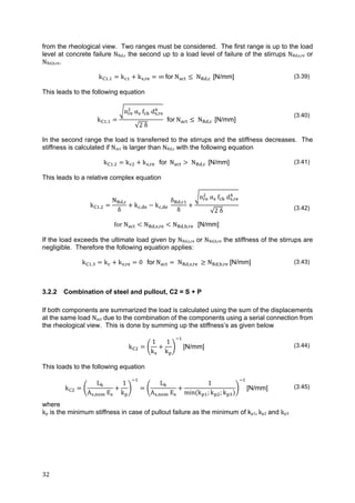 32	
from the rheological view. Two ranges must be considered. The first range is up to the load
level at concrete failure NRd,c the second up to a load level of failure of the stirrups NRd,s,re or
NRd,b,re.
k . k k , ∞ for N N , [N/mm] (3.39)
This leads to the following equation
k .
n 	α 	f d ,
√2	δ
for N N , [N/mm]
(3.40)
In the second range the load is transferred to the stirrups and the stiffness decreases. The
stiffness is calculated if Nact is larger than NRd,c with the following equation
k . k k , for N N , [N/mm] (3.41)
This leads to a relative complex equation
k .
N ,
δ
k , k ,
δ ,
δ
n α f d ,
√2 δ (3.42)
for	N N , , N , , [N/mm]
If the load exceeds the ultimate load given by NRd,s,re or NRd,b,re the stiffness of the stirrups are
negligible. Therefore the following equation applies:
k . k k , 0			for N N , , N , , [N/mm] (3.43)
3.2.2 Combination of steel and pullout, C2 = S + P
If both components are summarized the load is calculated using the sum of the displacements
at the same load Nact due to the combination of the components using a serial connection from
the rheological view. This is done by summing up the stiffness’s as given below
k
1
k
1
k
[N/mm] (3.44)
This loads to the following equation
k
L
A , E
1
k
L
A , E
1
min k ; k ; k
[N/mm] (3.45)
where
kp is the minimum stiffness in case of pullout failure as the minimum of kp1,	kp2	and kp3
 