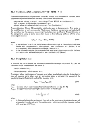 33	
3.2.3 Combination of all components, C3 = CC + RS/RB + P +S
To model the whole load- displacement curve of a headed stud embedded in concrete with a
supplementary reinforcement the following components are combined:
concrete and stirrups in tension, components CC and RB/RS, as combination C1,
shaft of headed stud in tension, component S, and
pull-out failure of the headed stud component P as Combination 2.
The combinations C1 and C2 is added by building the sum of displacements. This is due to
the serial function of both components. That means that these components are loaded with
the same load but the response concerning the displacement is different. The combination of
the components using a serial connection leads to the following stiffness of the whole
anchorage in tension:
1/k 1/k 1/k [N/mm] (3.46)
where
kC1 is the stiffness due to the displacement of the anchorage in case of concrete cone
failure with supplementary reinforcement, see combination C1 [N/mm], if no
supplementary reinforcement is provided kC1 is equal to kc
kC2 is the stiffness due to the displacement of the head, due to the pressure under the head
on the concrete, and steel elongation, see combination C2 [N/mm]
3.2.4 Design failure load
In principle two failure modes are possible to determine the design failure load NRd,C3 for the
combined model. These modes are failure of
the concrete strut NRd,cs,
the supplementary reinforcement NRd,re.
The design failure load in cases of concrete strut failure is calculated using the design load in
case of concrete cone failure and an increasing factor to consider the support of the
supplementary reinforcement, angle of the concrete strut,
N , ψ N , N (3.47)
where
NRd,c is design failure load in case of concrete cone failure, see Eq. 3.7 [N]
Ψsupport is support factor considering the confinement of the stirrups
2.5
x
h
1 (3.48)
where
x is distance between the anchor and the crack on the concrete surface assuming a crack
propagation from the stirrup of the supplementary reinforcement to the concrete surface
with an angle of 35° [mm]
 