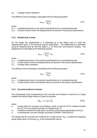 35	
NRd is design tension resistance
The stiffness of the anchorage is calculated with the following equation
k ,
δ ,
N
(3.51)
where
δN,ETA is displacement given in the product specifications for a corresponding load
NETA is tension load for which the displacements are derived in the product specifications
3.3.2 Headed stud in shear
For the design the displacement δv is estimated up to the design load VRd using the
displacements given in the technical product specification. The displacement is estimated
using the displacements far from the edge δv,ETA for short term and long term loading. The
displacement is estimated by the following equation
δ ,
δ ,
V
V (3.52)
where
δV,ETA is displacement given in the product specifications for a corresponding load
VETA is shear load for which the displacements are derived in the product specifications
VRd,c is design shear resistance
The stiffness of the anchorage is calculated with the following equation
k ,
δ ,
V
(3.53)
where
δV,ETA is displacement given in the product specifications for a corresponding load
VETA is shear load for which the displacements are derived in the product specifications
3.3.3 Concrete breakout in tension
The characteristic load corresponding to the concrete cone breakout in tension for a single
headed stud without edge influence is given by equation
N , k h .
f (3.54)
where
k1 is basic factor for concrete cone breakout, which is equal to 8.9 for cracked concrete
and 12.7 for non-cracked concrete, for headed studs, [-]
hef is effective embedment depth given according to the product specifications [mm] [-]
fck is characteristic concrete strength according to EN206-1:2000 [N/mm²]
The design load for concrete cone breakout for a single anchor, N , is obtained by applying
partial safety factor of concrete γ to the characteristic load as
 