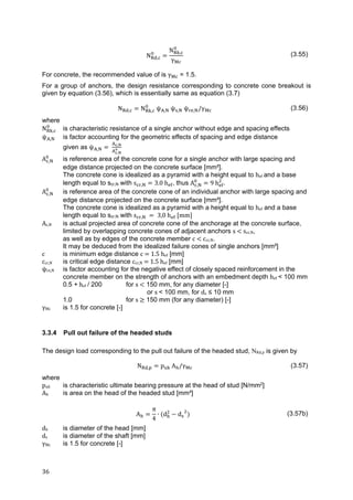 36	
N ,
N ,
γ
(3.55)
For concrete, the recommended value of is γ = 1.5.
For a group of anchors, the design resistance corresponding to concrete cone breakout is
given by equation (3.56), which is essentially same as equation (3.7)
N , N , ψ , ψ , ψ , /γ (3.56)
where
N , is characteristic resistance of a single anchor without edge and spacing effects
ψ , is factor accounting for the geometric effects of spacing and edge distance
given as ψ , 	 ,
,
A , is reference area of the concrete cone for a single anchor with large spacing and
edge distance projected on the concrete surface [mm²].
The concrete cone is idealized as a pyramid with a height equal to hef	and a base
length equal to scr,N with s , 3.0	h , thus A , 9	h .
A , is reference area of the concrete cone of an individual anchor with large spacing and
edge distance projected on the concrete surface [mm²].
The concrete cone is idealized as a pyramid with a height equal to hef and a base
length equal to scr,N with s , 	 	3,0	h 	 mm 	
Ac,N is actual projected area of concrete cone of the anchorage at the concrete surface,
limited by overlapping concrete cones of adjacent anchors s	 	scr,N,
as well as by edges of the concrete member c	 	ccr,N.
It may be deduced from the idealized failure cones of single anchors [mm²]
c is minimum edge distance c	 	1.5	hef [mm]
ccr,N is critical edge distance ccr,N	 	1.5	hef [mm]
ψre,N is factor accounting for the negative effect of closely spaced reinforcement in the
concrete member on the strength of anchors with an embedment depth hef	< 100 mm
0.5 +	hef	/ 200 for s	 150 mm, for any diameter [-]
or s	< 100 mm, for ds ≤ 10 mm
1.0 for s	 150 mm (for any diameter) [-]
γMc is 1.5 for concrete [-]
3.3.4 Pull out failure of the headed studs
The design load corresponding to the pull out failure of the headed stud, NRd,p is given by
N , p A /γ (3.57)
where
puk is characteristic ultimate bearing pressure at the head of stud [N/mm2]
Ah is area on the head of the headed stud [mm²]
A
π
4
∙ d d (3.57b)
dh is diameter of the head [mm]
ds is diameter of the shaft [mm]
γMc is 1.5 for concrete [-]
 
