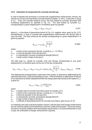 37	
3.3.5 Interaction of components for concrete and stirrups
In case of headed stud anchored in concrete with supplementary reinforcement, stirrups, the
stirrups do not carry any load till the concrete breakout initiates, i.e. till Nact is less than or equal
to NRd,c. Once, the concrete breakout occurs, the load shared by concrete decreases with
increasing displacement as depicted in Fig. 3.4. The load shared by concrete Nact,c
corresponding to a given displacement δ is therefore given by equation
N , N , k , δ (3.57)
where kc,de is the slope of descending branch of Fig. 3.4, negative value, given by Eq. (3.7).
Simultaneously, in case of concrete with supplementary reinforcement, the stirrups start to
carry the load. The load carried by the stirrups corresponding to a given displacement δ is
given by equation
N , n d ,
α f δ
2
(3.58a)
where
s is factor of the component stirrups, currently is αs = 12 100 [-]
ds,nom is nominal diameter of the stirrups [mm]
fck is characteristic concrete compressive strength [N/mm²]
nre is total number of legs of stirrups [-]
The total load Nact carried by concrete cone and stirrups corresponding to any given
displacement δ is therefore given as the sum of the two components:
N N , N , N , k , δ min n d ,
α f δ
2
; N , , ;	N , ,
(3.59)
The displacement corresponding to peak load of the system is obtained by differentiating the
right hand side of Eq. (3.60) and equating it to zero. If the bond failure or steel failure of stirrups
is not reached at an earlier displacement then the design peak load carried by the system Nu,c s
is given by
N , N ,
,
,
(3.60)
where
NRd,c is design load at concrete cone failure given by equation (3.7)
s is factor of the component stirrups, currently is s = 12 100 [-]
ds,re is Nominal diameter of the stirrups [mm]
fck is characteristic concrete compressive strength [N/mm²]
nre is total number of legs of stirrups [-]
kc,de is stiffness of descending branch for concrete cone failure, given by eq. (3.13)
In a relatively rare case of all studs loaded in tension, both the legs of the hanger reinforcement
are not uniformly loaded and the distribution of forces is difficult to ascertain. Due to this reason
and also to avoid the problems with serviceability requirements, it is recommended that in such
a case, the contribution of hanger reinforcement is ignored.
 