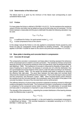 38	
3.3.6 Determination of the failure load
The failure load Nu is given by the minimum of the failure load corresponding to each
considered failure mode
3.3.7 Friction
For base plates the friction is defined in EN1993-1-8 cl 6.2.2. For the resistance the resistance
values of friction and bolts may be added as long as the bolt holes are not oversized. For the
friction between a base plate and the grout underneath the plate the following calculation may
be used.
F , C , N , (3.61)
where
C , is coefficient for friction, for sand-cement mortar C , 0.2
N , is axial compressive force of the column
In this design manual the friction is not only applied to compression forces caused by axial
forces but also for compression forces generated by bending moments. This principle is
applied in EN1993-1-8:2006 for beam to the column end joints with end plates in cl 3.9.2(3).
3.4 Base plate in bending and concrete block in compression
3.4.1 Concrete 3D strength
The components concrete in compression and base plate in bending represent the behaviour
of the compressed part of a steel to concrete connection. The resistance of these components
depends primarily on the bearing resistance of the concrete block under the flexible base plate,
see (Melchers, 1992). The resistance of concrete is influenced by flexibility of base plate. In
case of loading by an axial force, the stresses in concrete are not uniformly distributed, they
are concentrated around the footprint of the column under the plate according to its thickness,
see (Dewolf, Sarisley, 1980). For the design the flexible base plate is replaced by reducing
the effective fully rigid plate. The grout layer between the base plate and concrete block
influences the resistance and stiffness of the component. That is why this layer is also included
into this component, see (Penserini, Colson, 1989). Other important factors which influence
the resistance are the concrete strength, the compression area, the location of the plate on the
concrete foundation, the size of the concrete block and its reinforcement.
The stiffness behaviour of column base connection subjected to bending moment is influenced
mostly by elongation of anchor bolts. The Component concrete in compression is mostly stiffer
in comparison to the component anchor bolts in tension. The deformation of concrete block
and base plate in compression is important in case of dominant axial compressive force.
The strength of the component FRd,u, expecting the constant distribution of the bearing stresses
under the effective area, is given by
F , A f (3.62)
The design value of the bearing strength fjd in the joint loaded by concentrated compression,
is determined as follows. The concrete resistance is calculated according to cl. 6.7(2) in
EN1992-1-1:2004 see Fig. 3.6 is
 