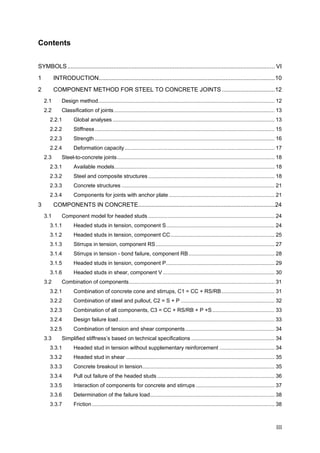 III	
Contents
SYMBOLS.............................................................................................................................. VI 
1  INTRODUCTION...........................................................................................................10 
2  COMPONENT METHOD FOR STEEL TO CONCRETE JOINTS ................................12 
2.1  Design method....................................................................................................................... 12 
2.2  Classification of joints ............................................................................................................ 13 
2.2.1  Global analyses ............................................................................................................. 13 
2.2.2  Stiffness......................................................................................................................... 15 
2.2.3  Strength ......................................................................................................................... 16 
2.2.4  Deformation capacity..................................................................................................... 17 
2.3  Steel-to-concrete joints.......................................................................................................... 18 
2.3.1  Available models............................................................................................................ 18 
2.3.2  Steel and composite structures ..................................................................................... 18 
2.3.3  Concrete structures ....................................................................................................... 21 
2.3.4  Components for joints with anchor plate ....................................................................... 21 
3  COMPONENTS IN CONCRETE...................................................................................24 
3.1  Component model for headed studs ..................................................................................... 24 
3.1.1  Headed studs in tension, component S......................................................................... 24 
3.1.2  Headed studs in tension, component CC...................................................................... 25 
3.1.3  Stirrups in tension, component RS................................................................................ 27 
3.1.4  Stirrups in tension - bond failure, component RB.......................................................... 28 
3.1.5  Headed studs in tension, component P......................................................................... 29 
3.1.6  Headed studs in shear, component V ........................................................................... 30 
3.2  Combination of components.................................................................................................. 31 
3.2.1  Combination of concrete cone and stirrups, C1 = CC + RS/RB.................................... 31 
3.2.2  Combination of steel and pullout, C2 = S + P ............................................................... 32 
3.2.3  Combination of all components, C3 = CC + RS/RB + P +S.......................................... 33 
3.2.4  Design failure load......................................................................................................... 33 
3.2.5  Combination of tension and shear components............................................................ 34 
3.3  Simplified stiffness’s based on technical specifications ........................................................ 34 
3.3.1  Headed stud in tension without supplementary reinforcement ..................................... 34 
3.3.2  Headed stud in shear .................................................................................................... 35 
3.3.3  Concrete breakout in tension......................................................................................... 35 
3.3.4  Pull out failure of the headed studs ............................................................................... 36 
3.3.5  Interaction of components for concrete and stirrups ..................................................... 37 
3.3.6  Determination of the failure load.................................................................................... 38 
3.3.7  Friction........................................................................................................................... 38 
 