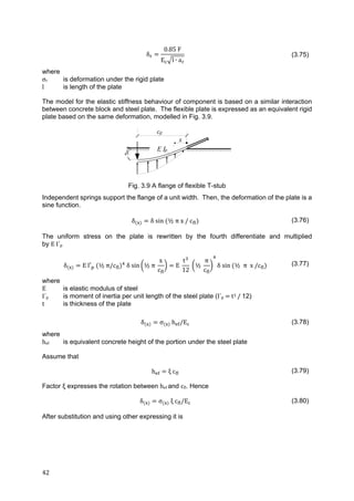 42	
δ
0.85 F
E l ∙ a
(3.75)
where
σr is deformation under the rigid plate
l is length of the plate
The model for the elastic stiffness behaviour of component is based on a similar interaction
between concrete block and steel plate. The flexible plate is expressed as an equivalent rigid
plate based on the same deformation, modelled in Fig. 3.9.
Fig. 3.9 A flange of flexible T-stub
Independent springs support the flange of a unit width. Then, the deformation of the plate is a
sine function.
δ δ sin ½ π x / c (3.76)
The uniform stress on the plate is rewritten by the fourth differentiate and multiplied
by E	I´p
δ E	l′ 	 ½ π/c 	δ	sin ½ π
x
c
E
t
12
½
π
c
δ sin ½ π x	/c (3.77)
where
E is elastic modulus of steel
I´p is moment of inertia per unit length of the steel plate (I´p	 	t3	/	12)
t is thickness of the plate
δ σ h /E (3.78)
where
hef is equivalent concrete height of the portion under the steel plate
Assume that
h ξ c (3.79)
Factor ξ expresses the rotation between hef and cfl. Hence
δ σ ξ c /E (3.80)
After substitution and using other expressing it is

E Ip
x
cfl
 