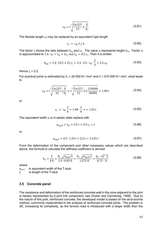 43	
c t
π/2
12
ξ
E
E
(3.81)
The flexible length cfl may be replaced by an equivalent rigid length
c c 2 / π (3.82)
The factor  shows the ratio between heq and cfl. The value ar represents height heq. Factor α
is approximated to 1.4 ∙ a t 2c 	and	t 0.5	c . Then it is written
h 1.4 ∙ 0.5 2 c 1.4 ∙ 2.5 ∙ c ∙
2
π
2.2 c (3.83)
Hence 	 	2.2.
For practical joints is estimated by Ec  30 000 N / mm2 and E  210 000 N / mm2, what leads
to
c t
π/2
12
ξ
E
E
t
π/2
12
2.2
210000
30000
1.98 t (3.84)
or
c 	 	c 	
2
π
1.98 ∙
2
π
∙ t 1.25 t (3.85)
The equivalent width ar is in elastic state replace with
a , t 2.5 t 0.5 c t (3.86)
or
a , 0.5 ∙ 1.25 t 2.5 t 3.125 t (3.87)
From the deformation of the component and other necessary values which are described
above, the formula to calculate the stiffness coefficient is derived
k
F
δ	E
E 		 a , L
1.5 ∙ 0.85 E
E a , L
1.275 E
E ∙ √t ∙ L
0.72 ∙ E
(3.88)
where
aeq,el is equivalent width of the T-stub
L is length of the T-stub
3.5 Concrete panel
The resistance and deformation of the reinforced concrete wall in the zone adjacent to the joint
is hereby represented by a joint link component, see (Huber and Cermeneg, 1998). Due to
the nature of this joint, reinforced concrete, the developed model is based on the strut-and-tie
method, commonly implemented in the analysis of reinforced concrete joints. The problem is
3D, increasing its complexity, as the tension load is introduced with a larger width than the
 