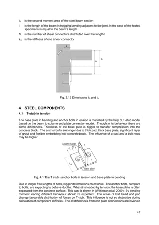 47	
Ia is the second moment area of the steel beam section
l is the length of the beam in hogging bending adjacent to the joint, in the case of the tested
specimens is equal to the beam’s length
N is the number of shear connectors distributed over the length l
ksc is the stiffness of one shear connector
Fig. 3.13 Dimensions hs and ds
4 STEEL COMPONENTS
4.1 T-stub in tension
The base plate in bending and anchor bolts in tension is modelled by the help of T-stub model
based on the beam to column end plate connection model. Though in its behaviour there are
some differences. Thickness of the base plate is bigger to transfer compression into the
concrete block. The anchor bolts are longer due to thick pad, thick base plate, significant layer
of grout and flexible embedding into concrete block. The influence of a pad and a bolt head
may be higher.
eff
Column flange
Base plate
F
t
e m

Fig. 4.1 The T stub - anchor bolts in tension and base plate in bending
Due to longer free lengths of bolts, bigger deformations could arise. The anchor bolts, compare
to bolts, are expecting to behave ductile. When it is loaded by tension, the base plate is often
separated from the concrete surface. This case is shown in (Wilkinson et al, 2009). By bending
moment loading different behaviour should be expected. The areas of bolt head and pad
change favourably distribution of forces on T-stub. This influence is not so distinctive during
calculation of component stiffness. The all differences from end plate connections are involved
 