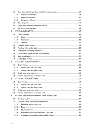 IV	
3.4  Base plate in bending and concrete block in compression ................................................... 38 
3.4.1  Concrete 3D strength .................................................................................................... 38 
3.4.2  Base plate flexibility ....................................................................................................... 40 
3.4.3  Component stiffness...................................................................................................... 41 
3.5  Concrete panel ...................................................................................................................... 43 
3.6  Longitudinal steel reinforcement in tension........................................................................... 45 
3.7  Slip of the composite beam ................................................................................................... 46 
4  STEEL COMPONENTS................................................................................................47 
4.1  T-stub in tension .................................................................................................................... 47 
4.1.1  Model............................................................................................................................. 48 
4.1.2  Resistance..................................................................................................................... 50 
4.1.3  Stiffness......................................................................................................................... 57 
4.2  Threaded stud in tension....................................................................................................... 58 
4.3  Punching of the anchor plate................................................................................................. 58 
4.4  Anchor plate in bending and tension ..................................................................................... 59 
4.5  Column/beam flange and web in compression ..................................................................... 63 
4.6  Steel contact plate ................................................................................................................. 64 
4.7  Anchor bolts in shear............................................................................................................. 64 
5  ASSEMBLY FOR RESISTANCE ..................................................................................66 
5.1  Column base.......................................................................................................................... 66 
5.1.1  Column base with base plate ........................................................................................ 66 
5.1.2  Column base with anchor plate ..................................................................................... 68 
5.2  Simple steel to concrete joint................................................................................................. 69 
5.3  Moment resistant steel to concrete joint................................................................................ 75 
6  ASSEMBLY FOR STIFFNESS .....................................................................................77 
6.1  Column base.......................................................................................................................... 77 
6.1.1  Column base with base plate ........................................................................................ 77 
6.1.2  Column base with anchor plate ..................................................................................... 79 
6.2  Simple steel-to-concrete joint ................................................................................................ 80 
6.3  Moment resistant steel to concrete joint................................................................................ 84 
7  GLOBAL ANALYSIS INCLUDING JOINT BEHAVIOUR...............................................84 
7.1  Structural analysis ................................................................................................................. 84 
7.2  Examples on the influence of joint behaviour........................................................................ 88 
7.2.1  Reference building structures........................................................................................ 88 
7.2.2  Design............................................................................................................................ 90 
7.2.3  Structural model............................................................................................................. 91 
7.2.4  Analysis and discussion for Service Limit State............................................................ 97 
7.2.5  Analysis and discussion for Ultimate Limit State......................................................... 100 
 