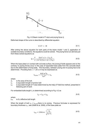 49	
Fig. 4.5 Beam model of T-stub and prying force Q
Deformed shape of the curve is described by differential equation
E I δ" M (4.1)
After writing the above equation for both parts of the beam model 1 and 2, application of
suitable boundary conditions, the equations could be solved. The prying force Q is derived just
from these solved equations as
Q
F
2
∙
3 m n A 2 L I
2	n A 3 m n 3 L I
(4.2)
When the base plate is in contact with concrete surface, the prying of bolts appears and on the
contrary no prying forces occur in the case of separated base plate from the concrete block
due to the deformation of long bolts. This boundary, between prying and no prying has to be
determined. Providing that n	 	1.25 m	it may be expressed as
L ,
8.82 m A
l t
L (4.3)
where
As is the area of the bolt
Lb	 is equivalent length of anchor bolt
leff	 is equivalent length of T-stub determined by the help of Yield line method, presented in
following part of work
For embedded bolts length Lb is determined according to Fig. 4.2 as
L L L (4.4)
where
Lbe is 8 d effective bolt length
When the length of bolt L L , there is no prying. Previous formulae is expressed for
boundary thickness tlim, see (Wald et al, 2008), of the base plate as
t 2.066 m ∙
A
l L
(4.5)
F
2
F
2
+ Q
Q
+ x
2
1
 