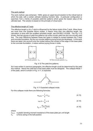 53	
The work method
The work method, see (Johansen, 1949), gives an upper-bound solution to the critical load at
which the slab, with a certain ultimate resisting moment, fails. A particular configuration is
searched, from a family of possible yield-line patterns which gives the lowest value of the
ultimate load. The solution is based on the principle of virtual work.
The effective length of T-stub
The effective length leff of a T-stub is influenced by the failure mode of the T-stub. When there
are more than one possible failure modes, it means more than one effective length, the
calculation is done with the smallest (shortest) length, see EN1993-1-8:2006. The Fig. 4.10
shows, that two groups of yield line patterns can arise circular yield line and non-circular yield
line. The main difference between these two types is related to contact between the T-stub
and concrete foundation. By the non-circular patterns prying forces are developed. In this work
there are taken into account only the modes without the contact of the edge of the base plate
to the concrete foundation, it means without prying forces in bolts.
Fig. 4.10 The yield line patterns
As it was written in previous paragraphs, the effective length could be determined by the yield
line method. Hence the yield line of the base plate must be designed. The collapse Mode 1
of the plate, which is shown in Fig. 4.11, is expected.
Fig. 4.11 Expected collapse mode
For this collapse mode there are following formulas:
m ,
1
4
t f (4.13)
tan θ
δ
m
θ (4.14)
F
4l m ,
m
(4.15)
where
mpl,Rd is plastic bending moment resistance of the base plate per unit length
Fpl	 is force acting in the bolt position
a) Circular pattern, eff,cp b) Non-circular pattern, eff,np
 