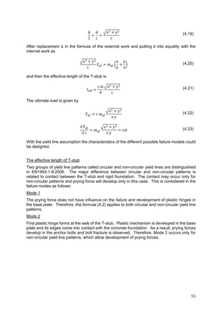 55	
Δ
1
d
c
x y
c
(4.19)
After replacement Δ in the formula of the external work and putting it into equality with the
internal work as
x y
c
F m
x
y
y
x
(4.20)
and then the effective length of the T-stub is
l
c m
4
x y
c
(4.21)
The ultimate load is given by
F c m
x y
x y
(4.22)
∂	F
∂	c
m
x y
x y
cst (4.23)
With the yield line assumption the characteristics of the different possible failure models could
be designed.
The effective length of T-stub
Two groups of yield line patterns called circular and non-circular yield lines are distinguished
in EN1993-1-8:2006. The major difference between circular and non-circular patterns is
related to contact between the T-stub and rigid foundation. The contact may occur only for
non-circular patterns and prying force will develop only in this case. This is considered in the
failure modes as follows:
Mode 1
The prying force does not have influence on the failure and development of plastic hinges in
the base plate. Therefore, the formula (4.2) applies to both circular and non-circular yield line
patterns.
Mode 2
First plastic hinge forms at the web of the T-stub. Plastic mechanism is developed in the base
plate and its edges come into contact with the concrete foundation. As a result, prying forces
develop in the anchor bolts and bolt fracture is observed. Therefore, Mode 2 occurs only for
non-circular yield line patterns, which allow development of prying forces.
 