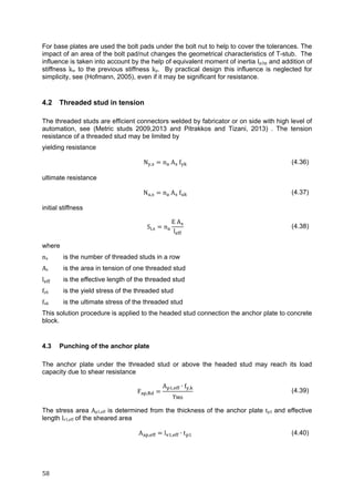 58	
For base plates are used the bolt pads under the bolt nut to help to cover the tolerances. The
impact of an area of the bolt pad/nut changes the geometrical characteristics of T-stub. The
influence is taken into account by the help of equivalent moment of inertia Ip,bp and addition of
stiffness kw to the previous stiffness kp. By practical design this influence is neglected for
simplicity, see (Hofmann, 2005), even if it may be significant for resistance.
4.2 Threaded stud in tension
The threaded studs are efficient connectors welded by fabricator or on side with high level of
automation, see (Metric studs 2009,2013 and Pitrakkos and Tizani, 2013) . The tension
resistance of a threaded stud may be limited by
yielding resistance
N , n A f (4.36)
ultimate resistance
N , n A f (4.37)
initial stiffness
S , n
E A
l
(4.38)
where
na	 is the number of threaded studs in a row
As	 is the area in tension of one threaded stud
l is the effective length of the threaded stud
fyk	 is the yield stress of the threaded stud
fuk is the ultimate stress of the threaded stud
This solution procedure is applied to the headed stud connection the anchor plate to concrete
block.
4.3 Punching of the anchor plate
The anchor plate under the threaded stud or above the headed stud may reach its load
capacity due to shear resistance
F ,
A , ∙ f ,
γ
(4.39)
The stress area Ap1,eff is determined from the thickness of the anchor plate tp1	and effective
length lv1,eff of the sheared area
A , l , ∙ t (4.40)
 