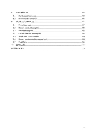 V	
8  TOLERANCES............................................................................................................102 
8.1  Standardized tolerances...................................................................................................... 102 
8.2  Recommended tolerances................................................................................................... 105 
9  WORKED EXAMPLES................................................................................................107 
9.1  Pinned base plate................................................................................................................ 107 
9.2  Moment resistant base plate ............................................................................................... 109 
9.3  Stiffened base plate............................................................................................................. 122 
9.4  Column base with anchor plate ........................................................................................... 126 
9.5  Simple steel to concrete joint............................................................................................... 145 
9.6  Moment resistant steel to concrete joint.............................................................................. 155 
9.7  Portal frame ......................................................................................................................... 165 
10  SUMMARY..................................................................................................................174 
REFERENCES.....................................................................................................................175 
 