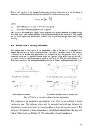 59	
Due to high bending of the threaded stud under the large deformations of the thin plate is
assumed the effective length of shear area as half of the circumference only
l , 2π ∙ a
d
2
(4.41)
where
aw	 is throat thickness of weld of threaded stud [mm]
dts is diameter of the headed/threaded stud [mm]
This failure is assumed at all places, where a stud loaded by tension force is welded directly
to a steel plate. The endless stiffness of this component should be assumed in calculations
as no visible significant deformation performs due to punching trough steel plate during
loading.
4.4 Anchor plate in bending and tension
The anchor plate is designed as a thin steel plate located at the top of concrete block and
loaded predominantly in compression and shear. By loading the column base by the bending
or tension is the anchor plate exposed to the tensile force from the treaded studs. If the
threaded studs are not located directly under the headed studs, which are embedded in
concrete, the anchor plate is exposed to bending, see Fig. 2.15. After the plastic hinges of the
T-stub are developed, the anchor plate between the plastic hinges is elongates by tensile force.
Base plate and anchor plate T stub plastic deformation under threaded stud
Plastic hinges at anchor plate Anchor plate elongation under the threaded stud
Fig. 4.15 Model of the anchor plate in bending and tension
The resistance of the component, see (Kuhlman et al, 2012), is not restricted to plastic
mechanism only. The deformed shape with the elongated anchored plate between the
threaded and headed studs is caring the additional load and may be taken into account. The
behaviour, till the plastic hinges are developed, is modelled as the based plate in bending with
help of T stub model, see Chapter 3.4. The anchor plate in tension resistance is
 