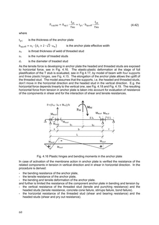 60	
F , , A , ∙
f
γ
t ∙ b , ∙
f
γ (4.42)
where
t is the thickness of the anchor plate
b , n ∙ d 2 ∙ √2 ∙ a is the anchor plate effective width
aw is throat thickness of weld of threaded stud
n1 is the number of treaded studs
d1 is the diameter of treaded stud
As the tensile force is developing in anchor plate the headed and threaded studs are exposed
to horizontal force, see in Fig. 4.16. The elastic-plastic deformation at the stage of full
plastification of the T stub is evaluated, see in Fig 4.17, by model of beam with four supports
and three plastic hinges, see Fig. 4.15. The elongation of the anchor plate allows the uplift of
the threaded stud. The model assumes that the supports, i.e. the headed and threaded studs,
don’t move in the horizontal direction and the headed stud in the vertical direction. E.g. the
horizontal force depends linearly to the vertical one, see Fig. 4.18 and Fig. 4.19. The resulting
horizontal force from tension in anchor plate is taken into account for evaluation of resistance
of the components in shear and for the interaction of shear and tensile resistances.
Fig. 4.16 Plastic hinges and bending moments in the anchor plate
In case of activation of the membrane action in anchor plate is verified the resistance of the
related components in tension in vertical direction and in shear in horizontal direction. In the
procedure is derived:
- the bending resistance of the anchor plate,
- the tensile resistance of the anchor plate,
- the bending and tensile deformation of the anchor plate.
and further is limited the resistance of the component anchor plate in bending and tension by
- the vertical resistance of the threaded stud (tensile and punching resistance) and the
headed studs (tensile resistance, concrete cone failure, stirrups failure, bond failure).
- the horizontal resistance of the threaded stud (shear and bearing resistance) and the
headed studs (shear and pry out resistance).
FEd
MEd
E	Ib
L
c
b1
( ) (
-
 
a	 b
b2
+ +Map,pl	
Map,pl	 Map,pl
Map,pl
Map,pl
Map,pl	
Map,pl
E	Ic
F FEd	 	bd	 	Med /b

Map,pl
 
) (
 