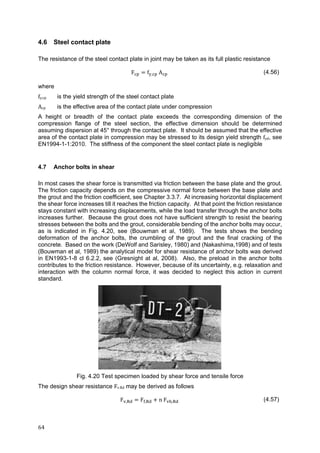 64	
4.6 Steel contact plate
The resistance of the steel contact plate in joint may be taken as its full plastic resistance
F f , A (4.56)
where
fy,cp is the yield strength of the steel contact plate
Acp is the effective area of the contact plate under compression
A height or breadth of the contact plate exceeds the corresponding dimension of the
compression flange of the steel section, the effective dimension should be determined
assuming dispersion at 45° through the contact plate. It should be assumed that the effective
area of the contact plate in compression may be stressed to its design yield strength fyd, see
EN1994-1-1:2010. The stiffness of the component the steel contact plate is negligible
4.7 Anchor bolts in shear
In most cases the shear force is transmitted via friction between the base plate and the grout.
The friction capacity depends on the compressive normal force between the base plate and
the grout and the friction coefficient, see Chapter 3.3.7. At increasing horizontal displacement
the shear force increases till it reaches the friction capacity. At that point the friction resistance
stays constant with increasing displacements, while the load transfer through the anchor bolts
increases further. Because the grout does not have sufficient strength to resist the bearing
stresses between the bolts and the grout, considerable bending of the anchor bolts may occur,
as is indicated in Fig. 4.20, see (Bouwman et al, 1989). The tests shows the bending
deformation of the anchor bolts, the crumbling of the grout and the final cracking of the
concrete. Based on the work (DeWolf and Sarisley, 1980) and (Nakashima,1998) and of tests
(Bouwman et al, 1989) the analytical model for shear resistance of anchor bolts was derived
in EN1993-1-8 cl 6.2.2, see (Gresnight at al, 2008). Also, the preload in the anchor bolts
contributes to the friction resistance. However, because of its uncertainty, e.g. relaxation and
interaction with the column normal force, it was decided to neglect this action in current
standard.
Fig. 4.20 Test specimen loaded by shear force and tensile force
The design shear resistance Fv.Rd may be derived as follows
F , F , n F , (4.57)
 