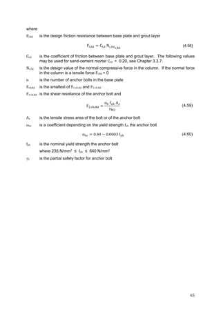 65	
where
Ff,Rd is the design friction resistance between base plate and grout layer
Ff.Rd Cf,d Nc,Edv,Rd
(4.58)
Cf,d is the coefficient of friction between base plate and grout layer. The following values
may be used for sand-cement mortar Cf,d		= 0.20, see Chapter 3.3.7.
Nc,Sd is the design value of the normal compressive force in the column. If the normal force
in the column is a tensile force Ff,Rd = 0
n is the number of anchor bolts in the base plate
Fvb,Rd is the smallest of F1.vb.Rd and F2.vb.Rd
F1.vb.Rd is the shear resistance of the anchor bolt and
F , ,
α f A
γ
(4.59)
As is the tensile stress area of the bolt or of the anchor bolt
bc is a coefficient depending on the yield strength fyb the anchor bolt
α 0.44 0.0003 f (4.60)
fyb is the nominal yield strength the anchor bolt
where 235 N/mm2 ≤ fyb ≤ 640 N/mm2
2 is the partial safety factor for anchor bolt
 