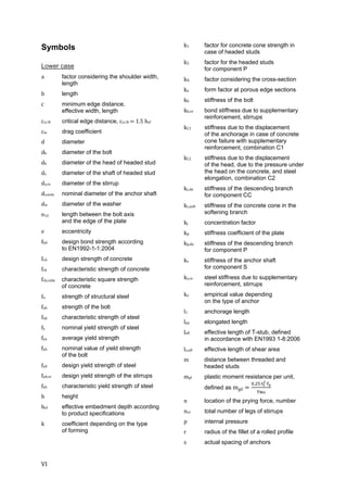 VI	
Symbols
Lower case
a factor considering the shoulder width,
length	
b length
c minimum edge distance,
effective width, length
ccr,N critical edge distance, ccr,N	 	1.5	hef	
cw drag coefficient
d diameter
db	 diameter of the bolt
dh diameter of the head of headed stud
ds diameter of the shaft of headed stud
ds,re diameter of the stirrup
ds,nom nominal diameter of the anchor shaft
dw diameter of the washer
ex,y length between the bolt axis
and the edge of the plate
e eccentricity
fbd	 design bond strength according
to EN1992-1-1:2004
fcd	 design strength of concrete
fck characteristic strength of concrete
fck,cube characteristic square strength
of concrete
fu strength of structural steel
fub strength of the bolt
fuk characteristic strength of steel
fy nominal yield strength of steel
fya average yield strength
fyb nominal value of yield strength
of the bolt
fyd design yield strength of steel
fyd,re design yield strength of the stirrups
fyk characteristic yield strength of steel
h height
hef effective embedment depth according
to product specifications
k coefficient depending on the type
of forming
k1 factor for concrete cone strength in
case of headed studs
k2 factor for the headed studs
for component P
kA factor considering the cross-section
ka form factor at porous edge sections
kb stiffness of the bolt
kb,re bond stiffness due to supplementary
reinforcement, stirrups
kC1 stiffness due to the displacement
of the anchorage in case of concrete
cone failure with supplementary
reinforcement, combination C1
kC2 stiffness due to the displacement
of the head, due to the pressure under
the head on the concrete, and steel
elongation, combination C2
kc,de stiffness of the descending branch
for component CC
kc,soft stiffness of the concrete cone in the
softening branch
kj	 concentration factor
kp stiffness coefficient of the plate
kp,de stiffness of the descending branch
for component P
ks stiffness of the anchor shaft
for component S
ks,re steel stiffness due to supplementary
reinforcement, stirrups
kv empirical value depending
on the type of anchor
l1 anchorage length
lep elongated length
leff effective length of T-stub, defined
in accordance with EN1993 1-8:2006
lv,eff effective length of shear area
m distance between threaded and
headed studs
mpl plastic moment resistance per unit,
defined as m
. ∙ ∙
	
n location of the prying force, number
nre total number of legs of stirrups
p internal pressure
r radius of the fillet of a rolled profile
s actual spacing of anchors
 
