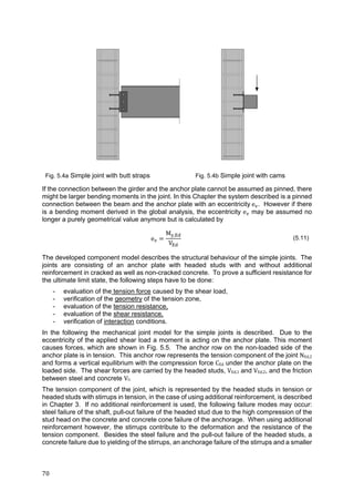 70	
Fig. 5.4a Simple joint with butt straps Fig. 5.4b Simple joint with cams
If the connection between the girder and the anchor plate cannot be assumed as pinned, there
might be larger bending moments in the joint. In this Chapter the system described is a pinned
connection between the beam and the anchor plate with an eccentricity	e . However if there
is a bending moment derived in the global analysis, the eccentricity e may be assumed no
longer a purely geometrical value anymore but is calculated by
e
M ,
V
(5.11)
The developed component model describes the structural behaviour of the simple joints. The
joints are consisting of an anchor plate with headed studs with and without additional
reinforcement in cracked as well as non-cracked concrete. To prove a sufficient resistance for
the ultimate limit state, the following steps have to be done:
- evaluation of the tension force caused by the shear load,
- verification of the geometry of the tension zone,
- evaluation of the tension resistance,
- evaluation of the shear resistance,
- verification of interaction conditions.
In the following the mechanical joint model for the simple joints is described. Due to the
eccentricity of the applied shear load a moment is acting on the anchor plate. This moment
causes forces, which are shown in Fig. 5.5. The anchor row on the non-loaded side of the
anchor plate is in tension. This anchor row represents the tension component of the joint NEd,2
and forms a vertical equilibrium with the compression force CEd under the anchor plate on the
loaded side. The shear forces are carried by the headed studs, VEd,1 and VEd,2, and the friction
between steel and concrete Vf.
The tension component of the joint, which is represented by the headed studs in tension or
headed studs with stirrups in tension, in the case of using additional reinforcement, is described
in Chapter 3. If no additional reinforcement is used, the following failure modes may occur:
steel failure of the shaft, pull-out failure of the headed stud due to the high compression of the
stud head on the concrete and concrete cone failure of the anchorage. When using additional
reinforcement however, the stirrups contribute to the deformation and the resistance of the
tension component. Besides the steel failure and the pull-out failure of the headed studs, a
concrete failure due to yielding of the stirrups, an anchorage failure of the stirrups and a smaller
 