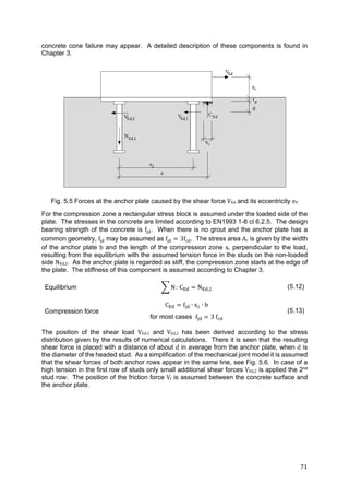 71	
concrete cone failure may appear. A detailed description of these components is found in
Chapter 3.
Fig. 5.5 Forces at the anchor plate caused by the shear force VEd and its eccentricity eV
For the compression zone a rectangular stress block is assumed under the loaded side of the
plate. The stresses in the concrete are limited according to EN1993 1-8 cl 6.2.5. The design
bearing strength of the concrete is fjd. When there is no grout and the anchor plate has a
common geometry, fjd may be assumed as fjd 3fcd. The stress area Ac is given by the width
of the anchor plate b and the length of the compression zone xc perpendicular to the load,
resulting from the equilibrium with the assumed tension force in the studs on the non-loaded
side NEd,2. As the anchor plate is regarded as stiff, the compression zone starts at the edge of
the plate. The stiffness of this component is assumed according to Chapter 3.
Equilibrium N: C N , (5.12)
Compression force
C f ∙ x ∙ b
for most cases f 3 f
(5.13)
The position of the shear load VEd,1 and VEd,2 has been derived according to the stress
distribution given by the results of numerical calculations. There it is seen that the resulting
shear force is placed with a distance of about d in average from the anchor plate, when d is
the diameter of the headed stud. As a simplification of the mechanical joint model it is assumed
that the shear forces of both anchor rows appear in the same line, see Fig. 5.6. In case of a
high tension in the first row of studs only small additional shear forces VEd,2 is applied the 2nd
stud row. The position of the friction force Vf is assumed between the concrete surface and
the anchor plate.
 