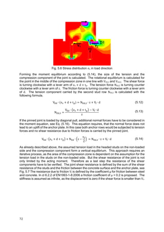 72	
Fig. 5.6 Stress distribution σx in load direction
Forming the moment equilibrium according to (5.14), the size of the tension and the
compression component of the joint is calculated. The rotational equilibrium is calculated for
the point in the middle of the compression zone in one line with VEd,1 and VEd,2. The shear force
is turning clockwise with a lever arm of ev	 	d	 	tp. The tension force NEd,2 is turning counter
clockwise with a lever arm of z. The friction force is turning counter clockwise with a lever arm
of d. The tension component carried by the second stud row NEd,2 is calculated with the
following formula.
V ∙ e d t N , ∙ z V ∙ d (5.12)
N ,
V e d t V ∙ d
z
(5.13)
If the pinned joint is loaded by diagonal pull, additional normal forces have to be considered in
the moment equation, see Eq. (5.16). This equation requires, that the normal force does not
lead to an uplift of the anchor plate. In this case both anchor rows would be subjected to tension
forces and no shear resistance due to friction forces is carried by the pinned joint.
V ∙ e d t N ∙ z
s
2
N , ∙ z V ∙ d (5.14)
As already described above, the assumed tension load in the headed studs on the non-loaded
side and the compression component form a vertical equilibrium. This approach requires an
iterative process, as the area of the compression zone is dependent on the assumption for the
tension load in the studs on the non-loaded side. But the shear resistance of the joint is not
only limited by the acting moment. Therefore as a last step the resistance of the shear
components have to be verified. The joint shear resistance is defined by the sum of the shear
resistance of the studs and the friction between the concrete surface and the anchor plate, see
Fig. 5.7 The resistance due to friction Vf	is defined by the coefficient μ for friction between steel
and concrete. In cl 6.2.2 of EN1993-1-8:2006 a friction coefficient of μ = 0.2 is proposed. The
stiffness is assumed as infinite, as the displacement is zero if the shear force is smaller than Vf.
V2V1
d
d
 