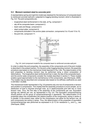 75	
5.3 Moment resistant steel to concrete joint
A representative spring and rigid link model was idealized for the behaviour of composite beam
to reinforced concrete wall joint, subjected to hogging bending moment, which is illustrated in
Fig. 5.8. The joint components are:
 longitudinal steel reinforcement in the slab, at Fig. component 1
 slip oft he composite beam ,component 2;
 beam web and flange, component 3;
 steel contact plate, component 4;
 components activated in the anchor plate connection, components 5 to 10 and 13 to 15;
 the joint link, component 11.
Fig. 5.8: Joint component model for the composite beam to reinforced concrete wall joint
In order to obtain the joint properties, the assembly of the components and of the joint models
is described in the present section. For the joint under hogging bending moment, the assembly
procedure was based on the mechanical model depicted in Fig. 5.8b. The determination of the
joint properties to bending moment may be performed using a direct composition of
deformations. The longitudinal steel reinforcement bar in slab, the slip of the composite beam,
and the anchor plate components consider the models described in section 3. These models
enable a good approximation to the real behaviour of the components, see (Henriques, 2008).
The models may be described and composed also based on its stiffness coefficients as used
in EN1993-1-8:2006.
The mechanical model represented in Fig. 5.9 presents only one row of components in tension
and another in compression. This implies that the assembly procedure is much simpler, as no
distribution of load is required amongst rows, as in steel/composite joint with two or more
tension rows. Thus, the first step is the assembly of the components per row. Equivalent
springs are defined per row, as represented in Fig. 5.9. The equivalent component/spring
should perform as the group of components/springs it represents. The determination of its
properties takes into consideration the relative position of the components: acting in series or
in parallel. In the present case, either for the compression row either for the tension row, all
joint components are acting in series. Thus, the determination of the properties of equivalent
components/springs was performed as expressed in (5.17) for resistance Feq,t and Feq,c, see
(Henriques, 2008).
 