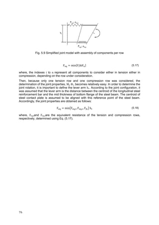 76	
Fig. 5.9 Simplified joint model with assembly of components per row
F min F toF (5.17)
where, the indexes i to n	represent all components to consider either in tension either in
compression, depending on the row under consideration.
Then, because only one tension row and one compression row was considered, the
determination of the joint properties, Mj,	Φj, becomes relatively easy. In order to determine the
joint rotation, it is important to define the lever arm hr. According to the joint configuration, it
was assumed that the lever arm is the distance between the centroid of the longitudinal steel
reinforcement bar and the mid thickness of bottom flange of the steel beam. The centroid of
steel contact plate is assumed to be aligned with this reference point of the steel beam.
Accordingly, the joint properties are obtained as follows:
F min F , , F , , F h (5.18)
where, Feq,tand Feq,care the equivalent resistance of the tension and compression rows,
respectively, determined using Eq. (5.17).
 