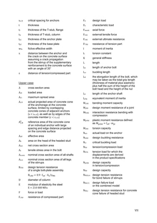 VII	
scr,N critical spacing for anchors
t thickness
tf thickness of the T-stub, flange
tw thickness of T-stub, column
tp1 thickness of the anchor plate
tp2 thickness of the base plate
wfic fictive effective width
x distance between the anchor and
the crack on the concrete surface
assuming a crack propagation
from the stirrup of the supplementary
reinforcement to the concrete surface
with an angle of 35°
z distance of tension/compressed part
Upper case	
A cross section area
Ac0 loaded area
Ac1 maximum spread area
Ac,N actual projected area of concrete cone
of the anchorage at the concrete
surface, limited by overlapping
concrete cones of adjacent anchors
(s	 	scr,N), as well as by edges of the
concrete member (c	 	ccr,N)
A , reference area of the concrete cone
of an individual anchor with large
spacing and edge distance projected
on the concrete surface
Aeff effective area
Ah area on the head of the headed stud
Anet net cross section area
As tensile stress area in the bolt
As,nom nominal cross section area of all shafts
As,re nominal cross section area of all legs
of the stirrups
Bt.Rd design tension resistance
of a single bolt-plate assembly
B , 0.9 ∙ f ∙ A /γ
D diameter of column
E modulus of elasticity the steel
E	 	210	000	MPa
F force or load
Fc.Rd resistance of compressed part
Fd	 design load
Fk	 characteristic load
Fmemb axial force
Ft.Ed external tensile force
Ft.Rd external ultimate resistance
FT.Rd resistance of tension part
I moment of inertia
It torsion constant
K general stiffness
L length
Lb length of anchor bolt
Lcr buckling length
LD the elongation length of the bolt, which
may be taken as the total grip length
(thickness of material plus washers)
plus half the sum of the height of the
bolt head and the height of the nut
Lh length of the anchor shaft
Ip,bp equivalent moment of inertia
Mc,Rd bending moment capacity
Mj,Rd design moment resistance of a joint
MN,Rd interaction resistance bending with
compression
Mpl.Rd plastic moment resistance defined
as M , l ∙ m 	
Mt,Rd torsion capacity
Nact actual load on the anchor
Nb,Rd design buckling resistance
Ncr critical buckling load
NEd tension/compression load
NETA tension load for which the
displacements are derived
in the product specifications
Npl,Rd design capacity
in tension/compression
NRd design capacity
NRd,b,re design tension resistance
for bond failure of stirrups
NRd.C3 design failure load
or the combined model
NRd,c design tension resistance for concrete
cone failure of headed stud
 