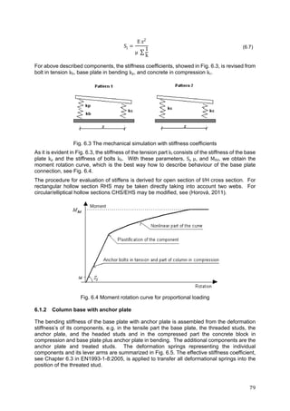 79	
Sj
E z2
μ ∑
1
k
(6.7)
For above described components, the stiffness coefficients, showed in Fig. 6.3, is revised from
bolt in tension kb, base plate in bending kp, and concrete in compression kc.
Fig. 6.3 The mechanical simulation with stiffness coefficients
As it is evident in Fig. 6.3, the stiffness of the tension part kt consists of the stiffness of the base
plate kp and the stiffness of bolts kb. With these parameters, Sj,	µ, and MRd, we obtain the
moment rotation curve, which is the best way how to describe behaviour of the base plate
connection, see Fig. 6.4.
The procedure for evaluation of stiffens is derived for open section of I/H cross section. For
rectangular hollow section RHS may be taken directly taking into account two webs. For
circular/elliptical hollow sections CHS/EHS may be modified, see (Horová, 2011).
Fig. 6.4 Moment rotation curve for proportional loading
6.1.2 Column base with anchor plate
The bending stiffness of the base plate with anchor plate is assembled from the deformation
stiffness’s of its components, e.g. in the tensile part the base plate, the threaded studs, the
anchor plate, and the headed studs and in the compressed part the concrete block in
compression and base plate plus anchor plate in bending. The additional components are the
anchor plate and treated studs. The deformation springs representing the individual
components and its lever arms are summarized in Fig. 6.5. The effective stiffness coefficient,
see Chapter 6.3 in EN1993-1-8:2005, is applied to transfer all deformational springs into the
position of the threated stud.
 