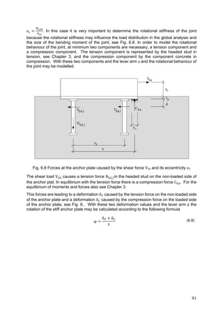 81	
ev
My,Ed
VEd
. In this case it is very important to determine the rotational stiffness of the joint
because the rotational stiffness may influence the load distribution in the global analysis and
the size of the bending moment of the joint, see Fig. 6.8. In order to model the rotational
behaviour of the joint, at minimum two components are necessary, a tension component and
a compression component. The tension component is represented by the headed stud in
tension, see Chapter 3, and the compression component by the component concrete in
compression. With these two components and the lever arm z and the rotational behaviour of
the joint may be modelled.
Fig. 6.8 Forces at the anchor plate caused by the shear force VEd and its eccentricity eV
The shear load VEd causes a tension force NEd,2in the headed stud on the non-loaded side of
the anchor plat. In equilibrium with the tension force there is a compression force CEd. For the
equilibrium of moments and forces also see Chapter 3.
This forces are leading to a deformation δT caused by the tension force on the non-loaded side
of the anchor plate and a deformation δC caused by the compression force on the loaded side
of the anchor plate, see Fig. 6.. With these two deformation values and the lever arm z the
rotation of the stiff anchor plate may be calculated according to the following formula
φ
δ δ
z
(6.8)
 