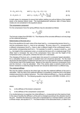 83	
N N , 	to	N N and δ δ δ δ δ (6.12)
N N 	to	N 0 and δ δ N
N N
k
N N
10 000
(6.13)
In both cases it is necessary to ensure that neither yielding nor pull-out failure of the headed
studs is the decisive failure mode. The load-displacement behaviour after of these failure
modes are not considered in the equations above.
The compression component
For the compression force the spring stiffness may be calculated as follows:
K
E ∙ A
1.275
(6.14)
The formula is taken from EN1993-1-8. The influence of the concrete stiffness is not very large
on the rotational behaviour.
Determination of the lever arm z
Due to the equilibrium for each value of the shear load	V , a corresponding tension force NEd,2
and the compression force CEd have to be calculated. As every value of VEd corresponds to
a different compression force	C , there is also a different height of the compression area xc
and another corresponding lever arm z. For example if a small VEd causes a small NEd,2 and
CEd, the height of the compression zone xc is small and the lever arm z is relatively large. If the
shear load is increased, the size of the compression force rises and the height of the
compression area xc also grows, whereas the lever arm z decreases.
The changing of the lever arm z is easily taken into account in a computer based calculation.
For a calculation without computer a constant lever arm should be assumed. For the most
structures the best solution to determine the lever arm is to calculate the maximum resistance
of the tension load of the headed studs. Based on this value the maximum compression force
and the minimum z may be calculated. Only if the anchor plate is extreme small and the
tension resistance is extremely large the lever arm should be determined in a different way.
The rotational stiffness
Not only the rotation caused by the shear load, but also the rotational stiffness of the joint is
calculated. With the help of the rotational stiffness it is possible to model the joint in the global
analysis assuming his realistic behaviour. The initial rotational stiffness Sj,ini may be calculated
according to EN1993-1-8. The following equation may be found in EN1993-1-8:2006, cl 6.3.1
S ,
z²
1
K
1
K
(6.15)
where
KT is the stiffness of the tension component
Kc is the stiffness of the compression component
If no ductile behaviour is expected, the initial stiffness Sj,ini is assumed up to the maximum load.
In the case of ductility the stiffness Sj	of the joint is changed according to the utilization level of
the joint. Therefore the behaviour of the joint is represented by a moment-rotation curve with
a trilinear shape, see equation 6.17. The determination of the associated factor μ is taken from
 