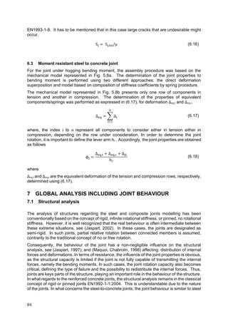 84	
EN1993-1-8. It has to be mentioned that in this case large cracks that are undesirable might
occur.
S S , /μ (6.16)
6.3 Moment resistant steel to concrete joint
For the joint under hogging bending moment, the assembly procedure was based on the
mechanical model represented in Fig. 5.8a. The determination of the joint properties to
bending moment is performed using two different approaches: the direct deformation
superposition and model based on composition of stiffness coefficients by spring procedure.
The mechanical model represented in Fig. 5.8b presents only one row of components in
tension and another in compression. The determination of the properties of equivalent
components/springs was performed as expressed in (6.17), for deformation Δeq,t and Δeq,c.
Δ Δ (6.17)
where, the index i to n	 represent all components to consider either in tension either in
compression, depending on the row under consideration. In order to determine the joint
rotation, it is important to define the lever arm hr. Accordingly, the joint properties are obtained
as follows
ϕ
Δ , Δ , Δ
h
(6.18)
where
Δeq,t and Δeq,c are the equivalent deformation of the tension and compression rows, respectively,
determined using (6.17).
7 GLOBAL ANALYSIS INCLUDING JOINT BEHAVIOUR
7.1 Structural analysis
The analysis of structures regarding the steel and composite joints modelling has been
conventionally based on the concept of rigid, infinite rotational stiffness, or pinned, no rotational
stiffness. However, it is well recognized that the real behaviour is often intermediate between
these extreme situations, see (Jaspart, 2002). In these cases, the joints are designated as
semi-rigid. In such joints, partial relative rotation between connected members is assumed,
contrarily to the traditional concept of no or free rotation.
Consequently, the behaviour of the joint has a non-negligible influence on the structural
analysis, see (Jaspart, 1997); and (Maquoi, Chabrolin, 1998) affecting: distribution of internal
forces and deformations. In terms of resistance, the influence of the joint properties is obvious,
as the structural capacity is limited if the joint is not fully capable of transmitting the internal
forces, namely the bending moments. In such cases, the joint rotation capacity also becomes
critical, defining the type of failure and the possibility to redistribute the internal forces. Thus,
joints are keys parts of the structure, playing an important role in the behaviour of the structure.
In what regards to the reinforced concrete joints, the structural analysis remains in the classical
concept of rigid or pinned joints EN1992-1-1:2004. This is understandable due to the nature
of the joints. In what concerns the steel-to-concrete joints, the joint behaviour is similar to steel
 
