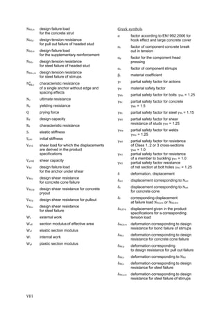 VIII	
NRd,cs design failure load
for the concrete strut
NRd,p design tension resistance
for pull out failure of headed stud
NRd,re design failure load
for the supplementary reinforcement
NRd,s design tension resistance
for steel failure of headed stud
NRd,s,re design tension resistance
for steel failure of stirrups
N , characteristic resistance
of a single anchor without edge and
spacing effects
Nu ultimate resistance
Ny yielding resistance
Q prying force
Rd design capacity
Rk characteristic resistance
Si elastic stiffness
Sj,ini initial stiffness
VETA shear load for which the displacements
are derived in the product
specifications
Vpl,Rd shear capacity
VRd design failure load
for the anchor under shear
VRd,c design shear resistance
for concrete cone failure
VRd,cp design shear resistance for concrete
pryout
VRd,p design shear resistance for pullout
VRd,s design shear resistance
for steel failure
We external work
Weff section modulus of effective area
Wel elastic section modulus
Wi	 internal work
Wpl plastic section modulus
Greek symbols
α factor according to EN1992:2006 for
hook effect and large concrete cover
αc factor of component concrete break
out in tension
αp factor for the component head
pressing
αs factor of component stirrups
βj material coefficient
γF	 partial safety factor for actions
γM material safety factor
γMb partial safety factor for bolts		γMb = 1.25
γMc partial safety factor for concrete
γMc = 1.5
γMs partial safety factor for steel γMs	= 1.15
γMV partial safety factor for shear
resistance of studs γMV	= 1.25
γMw partial safety factor for welds			
γMw = 1.25
γM0 partial safety factor for resistance
of Class 1, 2 or 3 cross-sections
γM0 = 1.0
γM1 partial safety factor for resistance
of a member to buckling γM1 = 1.0
γM2 partial safety factor resistance
of net section at bolt holes γM2 = 1.25
δ deformation, displacement
δact displacement corresponding to Nact
δc displacement corresponding to Nact
for concrete cone
δf corresponding displacement
at failure load NRd,sre or NRd,bre
δN,ETA displacement given in the product
specifications for a corresponding
tension load
δRd,b,re deformation corresponding to design
resistance for bond failure of stirrups
δRd,c deformation corresponding to design
resistance for concrete cone failure
δRd,p deformation corresponding
to design resistance for pull out failure
δRd,s deformation corresponding to NRd
δRd,s deformation corresponding to design
resistance for steel failure
δRd,s,re deformation corresponding to design
resistance for steel failure of stirrups
 
