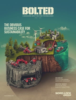 www.bolted.com
A MAGAZINE ABOUT BOLTING TECHNOLOGIES
BOLTED
ISSUE 1 - 2022
INDUSTRY INSIGHT
Reducing the carbon
footprint of mineral mining
www.bolted.com
THE OBVIOUS
BUSINESS CASE FOR
SUSTAINABILITY
SECURED BY
How can smart products
redefine bolt maintenance?
 