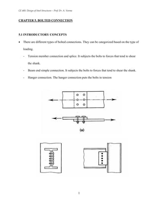 CE 405: Design of Steel Structures – Prof. Dr. A. Varma
CHAPTER 5. BOLTED CONNECTION
5.1 INTRODUCTORY CONCEPTS
• There are different types of bolted connections. They can be categorized based on the type of
loading.
- Tension member connection and splice. It subjects the bolts to forces that tend to shear
the shank.
- Beam end simple connection. It subjects the bolts to forces that tend to shear the shank.
- Hanger connection. The hanger connection puts the bolts in tension
1
 
