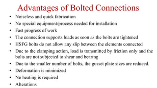 Advantages of Bolted Connections
• Noiseless and quick fabrication
• No special equipment/process needed for installation
• Fast progress of work
• The connection supports loads as soon as the bolts are tightened
• HSFG bolts do not allow any slip between the elements connected
• Due to the clamping action, load is transmitted by friction only and the
bolts are not subjected to shear and bearing
• Due to the smaller number of bolts, the gusset plate sizes are reduced.
• Deformation is minimized
• No heating is required
• Alterations
 