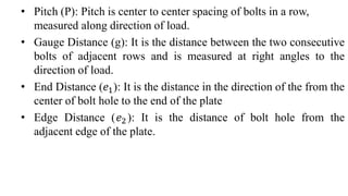 • Pitch (P): Pitch is center to center spacing of bolts in a row,
measured along direction of load.
• Gauge Distance (g): It is the distance between the two consecutive
bolts of adjacent rows and is measured at right angles to the
direction of load.
• End Distance (𝑒1): It is the distance in the direction of the from the
center of bolt hole to the end of the plate
• Edge Distance (𝑒2): It is the distance of bolt hole from the
adjacent edge of the plate.
 
