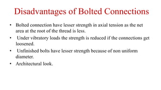 Disadvantages of Bolted Connections
• Bolted connection have lesser strength in axial tension as the net
area at the root of the thread is less.
• Under vibratory loads the strength is reduced if the connections get
loosened.
• Unfinished bolts have lesser strength because of non uniform
diameter.
• Architectural look.
 