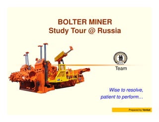 BOLTER MINER
Study Tour @ Russia




                   Team



                 Wise to resolve,
             patient to perform…

                          Prepared by Venkat
 