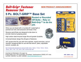 NEW PRODUCT ANNOUNCEMENT



5 Pc. BOLT-GRIP™ Base Set
                                             Rusted or Rounded
                                             Off Bolts – Rely on
                                             Bolt-Grip™ to do the
                                             job.
When you are faced with a rounded-off, rusted-tight or
painted-over bolt, bolt extractors will break it free
Reverse spiral flutes are designed to bite down to
provide maximum gripping power
High carbon steel ensures longer life and greater durability
Universal lobular design fits all types of fasteners
3/8" square drive for use with hand ratchets, impact wrenches, and air
ratchets; hexagonal flats for use with flat wrench, pliers, adjustable
wrench, sockets, etc

Set include bolt extractors to remove bolts sizes: 10mm, 11mm, 13mm, 14mm,
16mm, 3/8", 7/16", 1/2", 9/16", 5/8" in drive size 3/8"


Imported and Marketed in this region by
Project Sales Corp, 28 Founta Plaza, Suryabagh, Visakhapatnam 530020, AP, India   INR. 2999/- only
Call 0891 2564393, Fax 0891 2590482. www.projectsalescorp.com
                                                                                  www.irwin.com
 