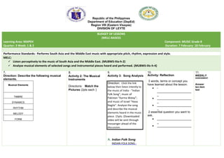Republic of the Philippines
Department of Education (DepEd)
Region VIII (Eastern Visayas)
DIVISION OF LEYTE
BUDGET OF LESSONS
(MELC-BASED)
Learning Area: MAPEH Component: MUSIC Grade 8
Quarter: 3 Week: 1 & 2 Duration: 7 February- 18 February
Performance Standards: Performs South Asia and the Middle East music with appropriate pitch, rhythm, expression and style.
MELC:
 Listen perceptively to the music of South Asia and the Middle East. (MU8WS-IIIa-h-2)
 Analyze musical elements of selected songs and instrumental pieces heard and performed. (MU8WS-IIIc-h-4)
7.
Direction: Describe the following musical
elements.
Musical Elements
TIMBRE
DYNAMICS
RHYTHM
MELODY
FORM
8.
Activity 2: The Musical
Instruments
Directions: Match the
Pictures (2pts each )
9.
Activity 3: Song Analysis
Direction: Click the link
below then listen intently to
the music of India - “Indian
Folk Song”; music of
Pakistan “Karma Walay”;
and music of Israel “Hava
Nagila”. Analyze the song
and describe the musical
elements heard in the music
piece. 15pts. (Downloaded
video will be sent through
messenger ahead of the
discussion.
A. Indian Folk Song
INDIAN FOLK SONG -
10.
Activity: Reflection
3 words, terms or concept you
have learned about the lesson.
 -
_____________________
_
 _____________________
_
 _____________________
_
2 essential question you want to
ask.
 _____________________
_
 _____________________
11.
WEEKLY
ASSESSMENT
Answer
ten-item
test
 