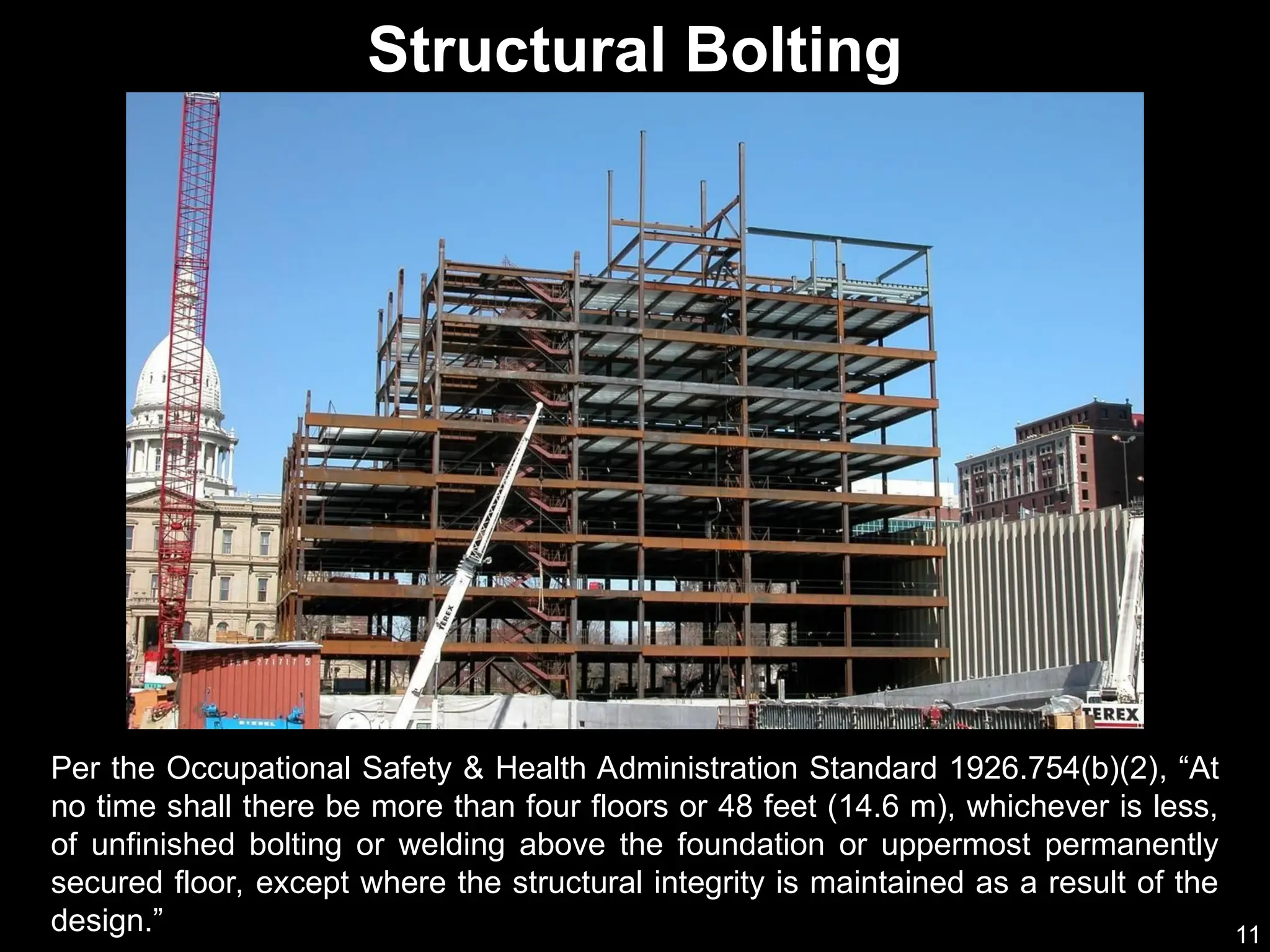 11
Per the Occupational Safety & Health Administration Standard 1926.754(b)(2), “At
no time shall there be more than four floors or 48 feet (14.6 m), whichever is less,
of unfinished bolting or welding above the foundation or uppermost permanently
secured floor, except where the structural integrity is maintained as a result of the
design.”
Structural Bolting
 