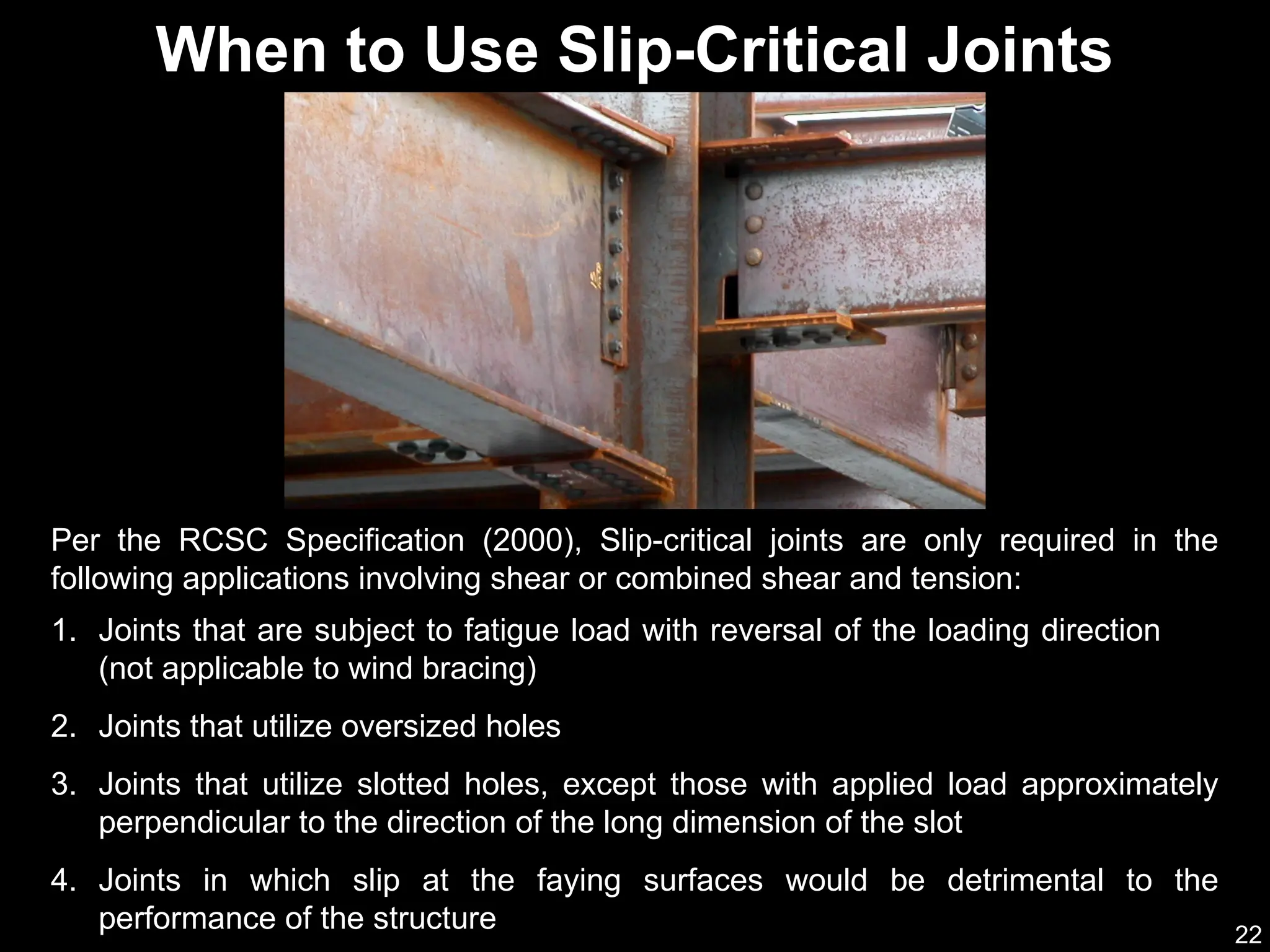 22
When to Use Slip-Critical Joints
1. Joints that are subject to fatigue load with reversal of the loading direction
(not applicable to wind bracing)
2. Joints that utilize oversized holes
3. Joints that utilize slotted holes, except those with applied load approximately
perpendicular to the direction of the long dimension of the slot
4. Joints in which slip at the faying surfaces would be detrimental to the
performance of the structure
Per the RCSC Specification (2000), Slip-critical joints are only required in the
following applications involving shear or combined shear and tension:
 