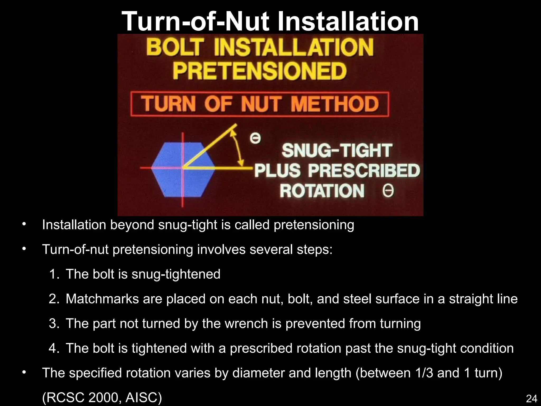 24
• Installation beyond snug-tight is called pretensioning
• Turn-of-nut pretensioning involves several steps:
1. The bolt is snug-tightened
2. Matchmarks are placed on each nut, bolt, and steel surface in a straight line
3. The part not turned by the wrench is prevented from turning
4. The bolt is tightened with a prescribed rotation past the snug-tight condition
• The specified rotation varies by diameter and length (between 1/3 and 1 turn)
(RCSC 2000, AISC)
Turn-of-Nut Installation
 